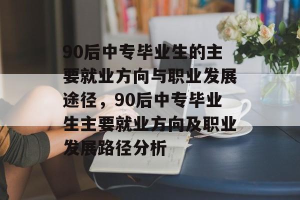 90后中专毕业生的主要就业方向与职业发展途径，90后中专毕业生主要就业方向及职业发展路径分析