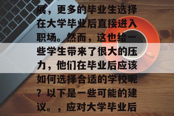 毕业找工作是一个大挑战,但是随着社会的发展,更多的毕业生选择在大学毕业后直接进入职场。然而,这也给一些学生带来了很大的压力,他们在毕业后应该如何选择合适的学校呢?以下是一些可能的建议。,应对大学毕业后就业挑战,如何选择合适的学校 毕业找工作是一个大挑战,但是随着社会的发展,更多的毕业生选择在大学毕业后直接进入职场。然而,这也给一些学生带来了很大的压力,他们在毕业后应该如何选择合适的学校呢?以下是一些可能的建议。,应对大学毕业后就业挑战,如何选择合适的学校