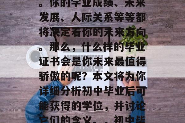 初中毕业后,你将面临人生的一个重要转折点。你的学业成绩、未来发展、人际关系等等都将决定着你的未来方向。那么,什么样的毕业证书会是你未来最值得骄傲的呢?本文将为你详细分析初中毕业后可能获得的学位,并讨论它们的含义。,初中毕业后的学士/硕士学位及专业,你的未来基石 初中毕业后,你将面临人生的一个重要转折点。你的学业成绩、未来发展、人际关系等等都将决定着你的未来方向。那么,什么样的毕业证书会是你未来最值得骄傲的呢?本文将为你详细分析初中毕业后可能获得的学位,并讨论它们的含义。,初中毕业后的学士/硕士学位及专业,你的未来基石