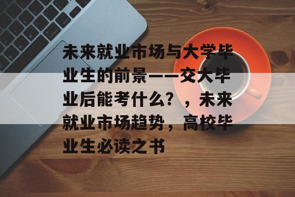 未来就业市场与大学毕业生的前景——交大毕业后能考什么？，未来就业市场趋势，高校毕业生必读之书
