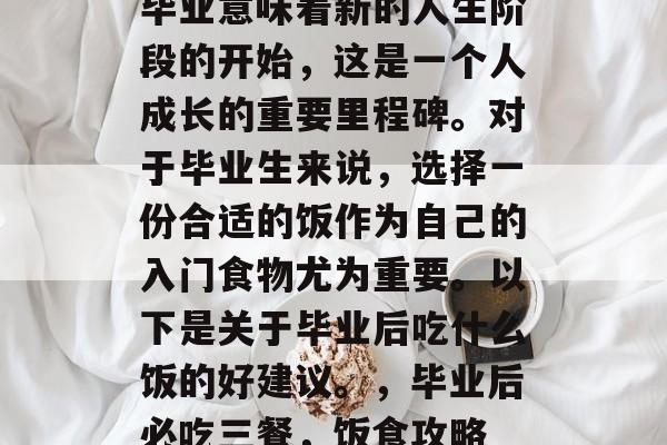 毕业意味着新的人生阶段的开始,这是一个人成长的重要里程碑。对于毕业生来说,选择一份合适的饭作为自己的入门食物尤为重要。以下是关于毕业后吃什么饭的好建议。,毕业后必吃三餐,饭食攻略 毕业意味着新的人生阶段的开始,这是一个人成长的重要里程碑。对于毕业生来说,选择一份合适的饭作为自己的入门食物尤为重要。以下是关于毕业后吃什么饭的好建议。,毕业后必吃三餐,饭食攻略