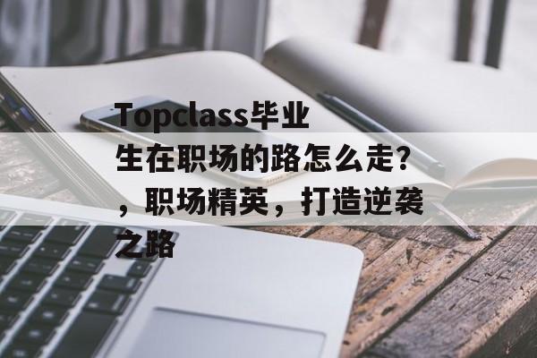 Topclass毕业生在职场的路怎么走?,职场精英,打造逆袭之路 Topclass毕业生在职场的路怎么走?,职场精英,打造逆袭之路