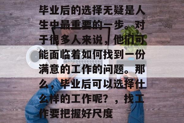 毕业后的选择无疑是人生中最重要的一步。对于很多人来说,他们可能面临着如何找到一份满意的工作的问题。那么,毕业后可以选择什么样的工作呢?,找工作要把握好尺度 毕业后的选择无疑是人生中最重要的一步。对于很多人来说,他们可能面临着如何找到一份满意的工作的问题。那么,毕业后可以选择什么样的工作呢?,找工作要把握好尺度