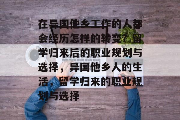 在异国他乡工作的人都会经历怎样的转变?留学归来后的职业规划与选择,异国他乡人的生活,留学归来的职业规划与选择 在异国他乡工作的人都会经历怎样的转变?留学归来后的职业规划与选择,异国他乡人的生活,留学归来的职业规划与选择