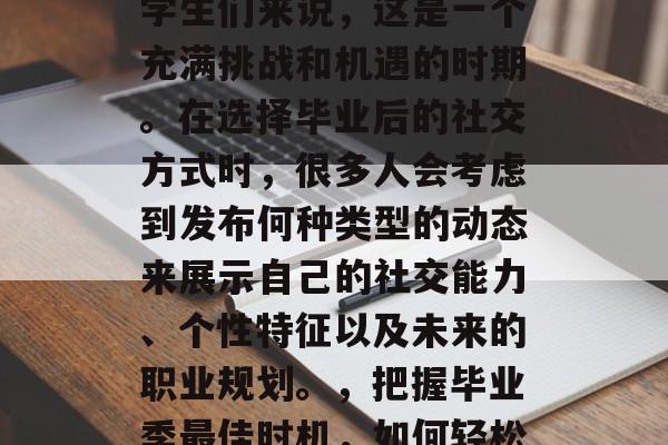 毕业季即将来临,对于学生们来说,这是一个充满挑战和机遇的时期。在选择毕业后的社交方式时,很多人会考虑到发布何种类型的动态来展示自己的社交能力、个性特征以及未来的职业规划。,把握毕业季最佳时机,如何轻松展示自我? 毕业季即将来临,对于学生们来说,这是一个充满挑战和机遇的时期。在选择毕业后的社交方式时,很多人会考虑到发布何种类型的动态来展示自己的社交能力、个性特征以及未来的职业规划。,把握毕业季最佳时机,如何轻松展示自我?