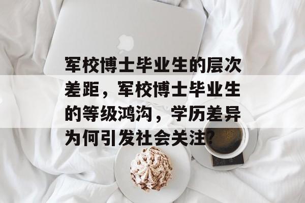 军校博士毕业生的层次差距，军校博士毕业生的等级鸿沟，学历差异为何引发社会关注?