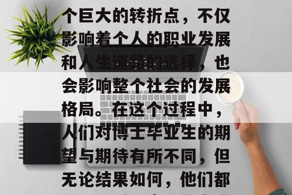 博士毕业后的选择，常常是一个人在职业生涯中的重大决策。这是一个巨大的转折点，不仅影响着个人的职业发展和人生道路的选择，也会影响整个社会的发展格局。在这个过程中，人们对博士毕业生的期望与期待有所不同，但无论结果如何，他们都需要面对现实，做出决定。，博士生就业前景，职业转型的关键抉择