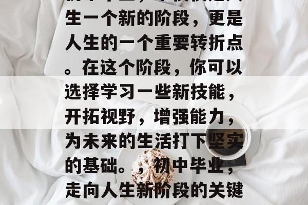 初中毕业，不仅仅是人生一个新的阶段，更是人生的一个重要转折点。在这个阶段，你可以选择学习一些新技能，开拓视野，增强能力，为未来的生活打下坚实的基础。，初中毕业，走向人生新阶段的关键！