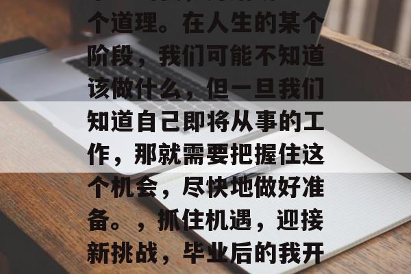 毕业的我,开始明白一个道理。在人生的某个阶段,我们可能不知道该做什么,但一旦我们知道自己即将从事的工作,那就需要把握住这个机会,尽快地做好准备。,抓住机遇,迎接新挑战,毕业后的我开始明白的道理 毕业的我,开始明白一个道理。在人生的某个阶段,我们可能不知道该做什么,但一旦我们知道自己即将从事的工作,那就需要把握住这个机会,尽快地做好准备。,抓住机遇,迎接新挑战,毕业后的我开始明白的道理