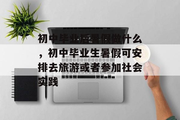 初中毕业后暑假做什么，初中毕业生暑假可安排去旅游或者参加社会实践