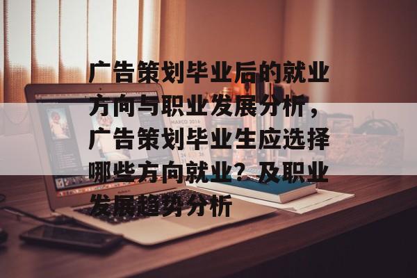 广告策划毕业后的就业方向与职业发展分析，广告策划毕业生应选择哪些方向就业？及职业发展趋势分析