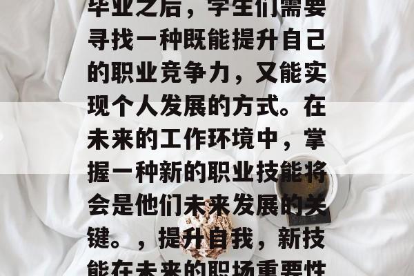 毕业之后,学生们需要寻找一种既能提升自己的职业竞争力,又能实现个人发展的方式。在未来的工作环境中,掌握一种新的职业技能将会是他们未来发展的关键。,提升自我,新技能在未来的职场重要性 毕业之后,学生们需要寻找一种既能提升自己的职业竞争力,又能实现个人发展的方式。在未来的工作环境中,掌握一种新的职业技能将会是他们未来发展的关键。,提升自我,新技能在未来的职场重要性