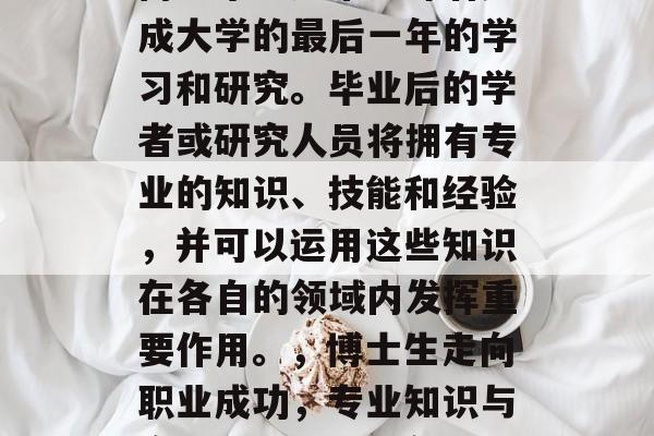博士毕业通常意味着完成大学的最后一年的学习和研究。毕业后的学者或研究人员将拥有专业的知识、技能和经验,并可以运用这些知识在各自的领域内发挥重要作用。,博士生走向职业成功,专业知识与实践经验的双重敲门砖 博士毕业通常意味着完成大学的最后一年的学习和研究。毕业后的学者或研究人员将拥有专业的知识、技能和经验,并可以运用这些知识在各自的领域内发挥重要作用。,博士生走向职业成功,专业知识与实践经验的双重敲门砖