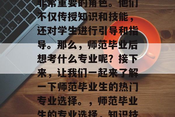 在教育领域里,教师是非常重要的角色。他们不仅传授知识和技能,还对学生进行引导和指导。那么,师范毕业后想考什么专业呢?接下来,让我们一起来了解一下师范毕业生的热门专业选择。,师范毕业生的专业选择,知识技能与素养并重 在教育领域里,教师是非常重要的角色。他们不仅传授知识和技能,还对学生进行引导和指导。那么,师范毕业后想考什么专业呢?接下来,让我们一起来了解一下师范毕业生的热门专业选择。,师范毕业生的专业选择,知识技能与素养并重