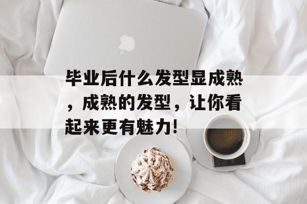 毕业后什么发型显成熟，成熟的发型，让你看起来更有魅力!