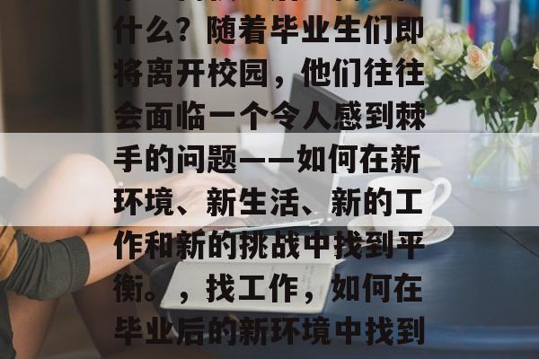 毕业离校之后还需要做什么?随着毕业生们即将离开校园,他们往往会面临一个令人感到棘手的问题——如何在新环境、新生活、新的工作和新的挑战中找到平衡。,找工作,如何在毕业后的新环境中找到生活的平衡点? 毕业离校之后还需要做什么?随着毕业生们即将离开校园,他们往往会面临一个令人感到棘手的问题——如何在新环境、新生活、新的工作和新的挑战中找到平衡。,找工作,如何在毕业后的新环境中找到生活的平衡点?