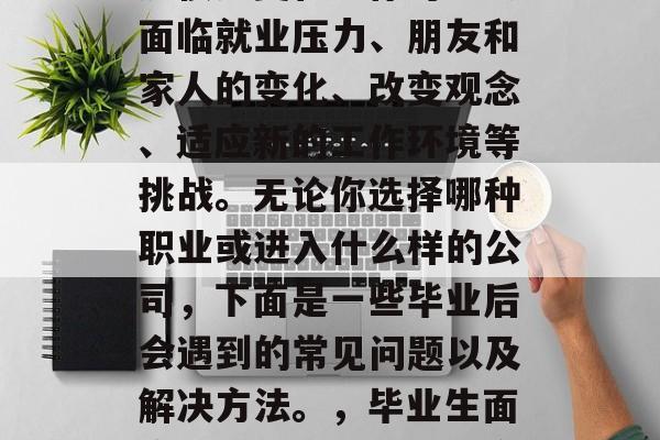 毕业多年后，我们会经历很多变化。你可能会面临就业压力、朋友和家人的变化、改变观念、适应新的工作环境等挑战。无论你选择哪种职业或进入什么样的公司，下面是一些毕业后会遇到的常见问题以及解决方法。，毕业生面临的常见问题及解决方案