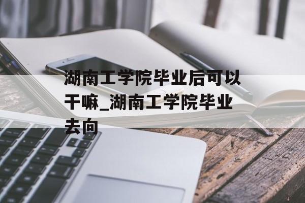 湖南工学院毕业后可以干嘛_湖南工学院毕业去向