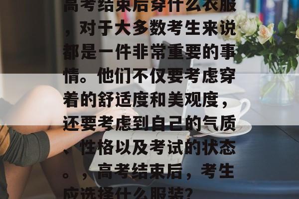 高考结束后穿什么衣服，对于大多数考生来说都是一件非常重要的事情。他们不仅要考虑穿着的舒适度和美观度，还要考虑到自己的气质、性格以及考试的状态。，高考结束后，考生应选择什么服装？
