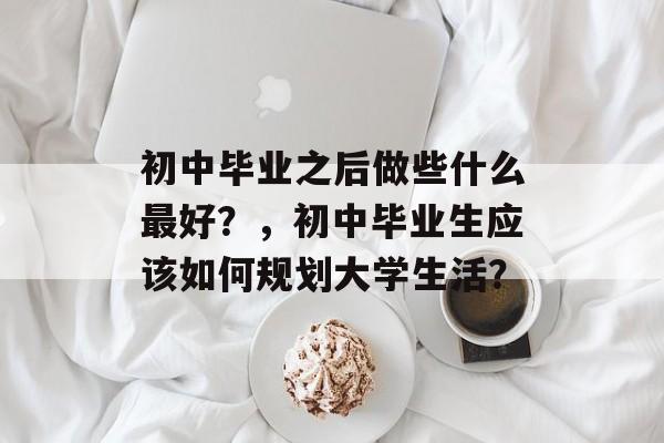 初中毕业之后做些什么最好?,初中毕业生应该如何规划大学生活? 初中毕业之后做些什么最好?,初中毕业生应该如何规划大学生活?