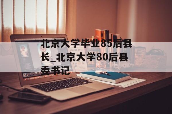 北京大学毕业85后县长_北京大学80后县委书记 北京大学毕业85后县长_北京大学80后县委书记