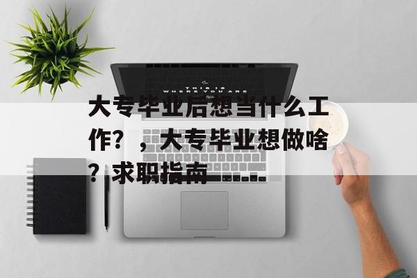 大专毕业后想当什么工作？，大专毕业想做啥？求职指南