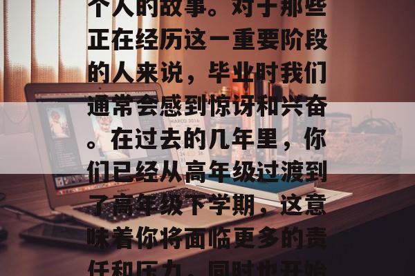 毕业，这个充满了挑战和机遇的词语，仿佛在讲述着一个关于我们每个人的故事。对于那些正在经历这一重要阶段的人来说，毕业时我们通常会感到惊讶和兴奋。在过去的几年里，你们已经从高年级过渡到了高年级下学期，这意味着你将面临更多的责任和压力，同时也开始了你的职业生涯。，大学毕业，新挑战、新机会的转折点