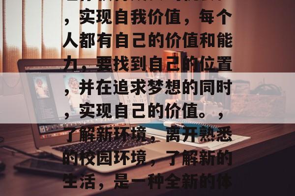 毕业之后的大学生想要带着哪些东西离开校园呢?这是很多人的梦想和思考。他们可能想走自己想去的地方,去体验不同的生活,去实现自己的价值。以下是一些毕业后的毕业生可能会考虑的东西,做自己喜欢的事,无论你选择哪个方向,你的兴趣是最好的老师。,走出舒适区,人生中有许多挑战等待着你,勇于面对困难,走出舒适区可以让你获得成长的机会。,实现自我价值,每个人都有自己的价值和能力,要找到自己的位置,并在追求梦想的同时,实现自己的价值。,了解新环境,离开熟悉的校园环境,了解新的生活,是一种全新的体验和学习机会。,寻找新的挑战,毕业后,你可以选择挑战自我,寻找新的机遇。不要害怕失败,每一次失败都是成功的垫脚石。,建立人脉,人际关系是生活的基石,结识新朋友,拓宽人脉网络可以帮你更好地融入社会。,学习新技能,无论你选择什么专业或领域,都需要不断学习和提升自我。这不仅可以提高就业竞争力,也可以丰富你的生活经验和见识。 毕业之后的大学生想要带着哪些东西离开校园呢?这是很多人的梦想和思考。他们可能想走自己想去的地方,去体验不同的生活,去实现自己的价值。以下是一些毕业后的毕业生可能会考虑的东西,做自己喜欢的事,无论你选择哪个方向,你的兴趣是最好的老师。,走出舒适区,人生中有许多挑战等待着你,勇于面对困难,走出舒适区可以让你获得成长的机会。,实现自我价值,每个人都有自己的价值和能力,要找到自己的位置,并在追求梦想的同时,实现自己的价值。,了解新环境,离开熟悉的校园环境,了解新的生活,是一种全新的体验和学习机会。,寻找新的挑战,毕业后,你可以选择挑战自我,寻找新的机遇。不要害怕失败,每一次失败都是成功的垫脚石。,建立人脉,人际关系是生活的基石,结识新朋友,拓宽人脉网络可以帮你更好地融入社会。,学习新技能,无论你选择什么专业或领域,都需要不断学习和提升自我。这不仅可以提高就业竞争力,也可以丰富你的生活经验和见识。