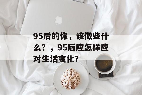 95后的你,该做些什么?,95后应怎样应对生活变化? 95后的你,该做些什么?,95后应怎样应对生活变化?