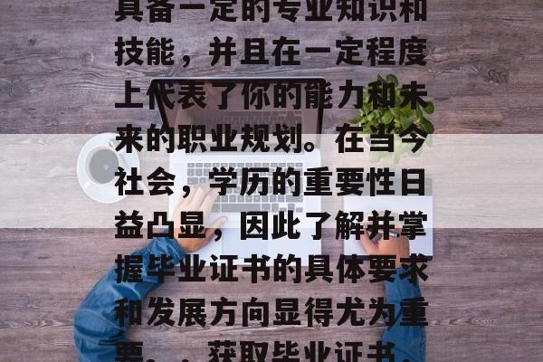 毕业证书是一项重要的身份证明,能够证明你具备一定的专业知识和技能,并且在一定程度上代表了你的能力和未来的职业规划。在当今社会,学历的重要性日益凸显,因此了解并掌握毕业证书的具体要求和发展方向显得尤为重要。,获取毕业证书,一份个人职业生涯的敲门砖 毕业证书是一项重要的身份证明,能够证明你具备一定的专业知识和技能,并且在一定程度上代表了你的能力和未来的职业规划。在当今社会,学历的重要性日益凸显,因此了解并掌握毕业证书的具体要求和发展方向显得尤为重要。,获取毕业证书,一份个人职业生涯的敲门砖