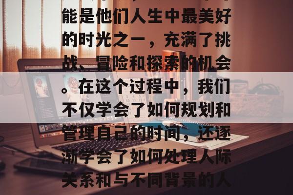毕业总是让人感到无比的激动和期待。对于许多人来说,大学四年可能是他们人生中最美好的时光之一,充满了挑战、冒险和探索的机会。在这个过程中,我们不仅学会了如何规划和管理自己的时间,还逐渐学会了如何处理人际关系和与不同背景的人建立联系。,大学四年的记忆,挑战、成长与收获的交织 毕业总是让人感到无比的激动和期待。对于许多人来说,大学四年可能是他们人生中最美好的时光之一,充满了挑战、冒险和探索的机会。在这个过程中,我们不仅学会了如何规划和管理自己的时间,还逐渐学会了如何处理人际关系和与不同背景的人建立联系。,大学四年的记忆,挑战、成长与收获的交织