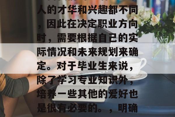 毕业后的各种选择可以丰富我们的生活。每个人的才华和兴趣都不同,因此在决定职业方向时,需要根据自己的实际情况和未来规划来确定。对于毕业生来说,除了学习专业知识外,培养一些其他的爱好也是很有必要的。,明确职业规划,就业与择业双全的结合路径 毕业后的各种选择可以丰富我们的生活。每个人的才华和兴趣都不同,因此在决定职业方向时,需要根据自己的实际情况和未来规划来确定。对于毕业生来说,除了学习专业知识外,培养一些其他的爱好也是很有必要的。,明确职业规划,就业与择业双全的结合路径