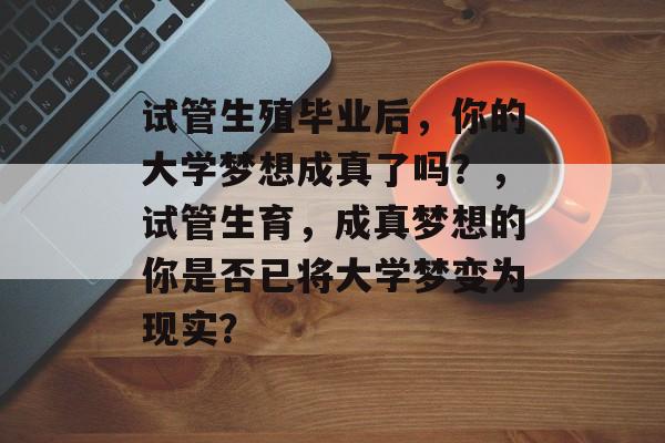 试管生殖毕业后,你的大学梦想成真了吗?,试管生育,成真梦想的你是否已将大学梦变为现实? 试管生殖毕业后,你的大学梦想成真了吗?,试管生育,成真梦想的你是否已将大学梦变为现实?