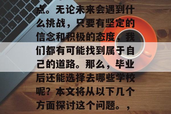 毕业意味着我们开始了一段新的生活旅程，它是一个人生的重要转折点。无论未来会遇到什么挑战，只要有坚定的信念和积极的态度，我们都有可能找到属于自己的道路。那么，毕业后还能选择去哪些学校呢？本文将从以下几个方面探讨这个问题。，寻找毕业后的理想学校，信心与态度决定一生走向