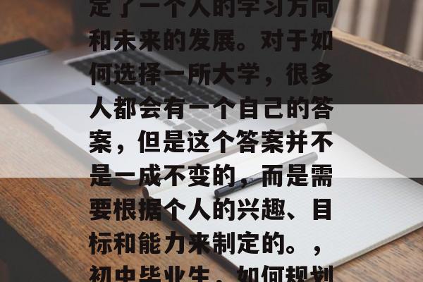 初中毕业后的选择，决定了一个人的学习方向和未来的发展。对于如何选择一所大学，很多人都会有一个自己的答案，但是这个答案并不是一成不变的，而是需要根据个人的兴趣、目标和能力来制定的。，初中毕业生，如何规划大学之路？
