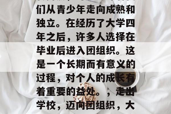 毕业是一个人生的重要转折点，可能意味着我们从青少年走向成熟和独立。在经历了大学四年之后，许多人选择在毕业后进入团组织。这是一个长期而有意义的过程，对个人的成长有着重要的益处。，走出学校，迈向团组织，大学四年成长与社团的宝贵经验