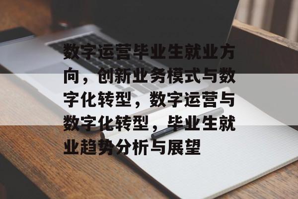 数字运营毕业生就业方向，创新业务模式与数字化转型，数字运营与数字化转型，毕业生就业趋势分析与展望