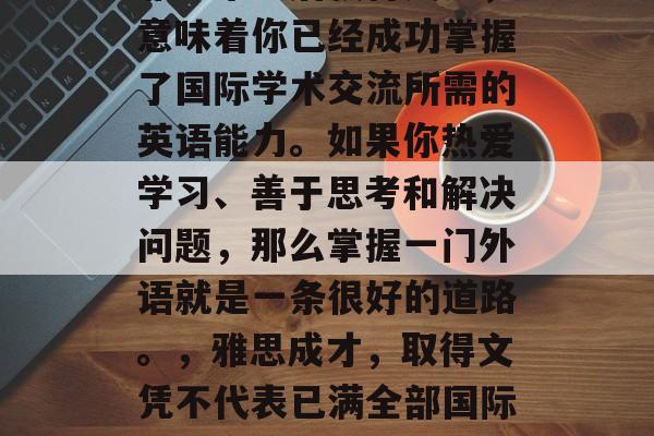 雅思毕业后获得文凭，意味着你已经成功掌握了国际学术交流所需的英语能力。如果你热爱学习、善于思考和解决问题，那么掌握一门外语就是一条很好的道路。，雅思成才，取得文凭不代表已满全部国际学术交流需求
