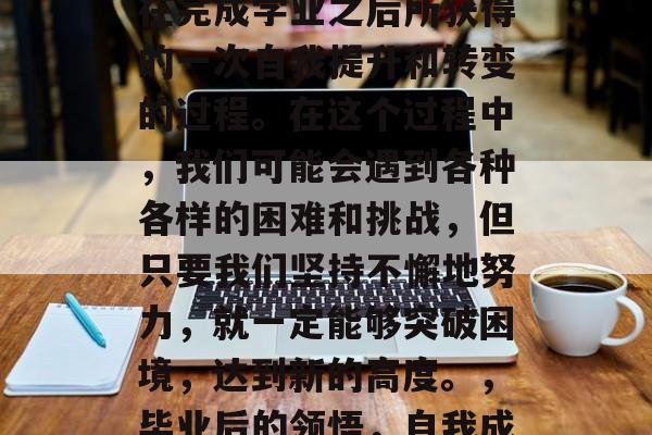 毕业后的领悟，是指人在完成学业之后所获得的一次自我提升和转变的过程。在这个过程中，我们可能会遇到各种各样的困难和挑战，但只要我们坚持不懈地努力，就一定能够突破困境，达到新的高度。，毕业后的领悟，自我成长的飞跃之旅