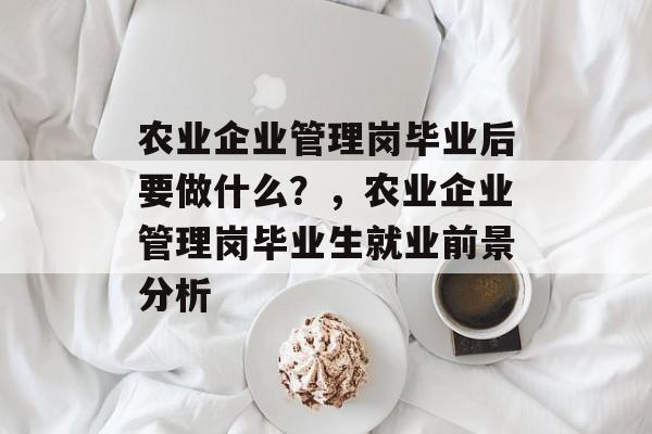农业企业管理岗毕业后要做什么?,农业企业管理岗毕业生就业前景分析 农业企业管理岗毕业后要做什么?,农业企业管理岗毕业生就业前景分析