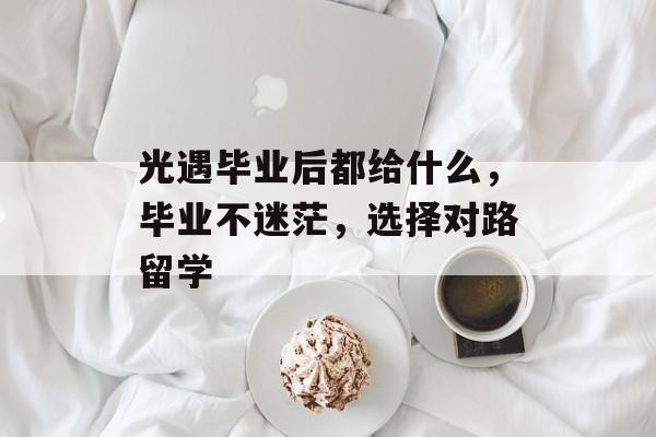 光遇毕业后都给什么,毕业不迷茫,选择对路留学 光遇毕业后都给什么,毕业不迷茫,选择对路留学