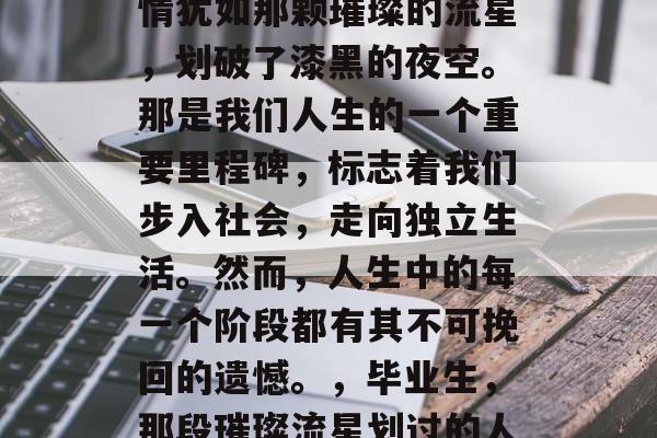 毕业那一刻,我们的心情犹如那颗璀璨的流星,划破了漆黑的夜空。那是我们人生的一个重要里程碑,标志着我们步入社会,走向独立生活。然而,人生中的每一个阶段都有其不可挽回的遗憾。,毕业生,那段璀璨流星划过的人生旅途 毕业那一刻,我们的心情犹如那颗璀璨的流星,划破了漆黑的夜空。那是我们人生的一个重要里程碑,标志着我们步入社会,走向独立生活。然而,人生中的每一个阶段都有其不可挽回的遗憾。,毕业生,那段璀璨流星划过的人生旅途