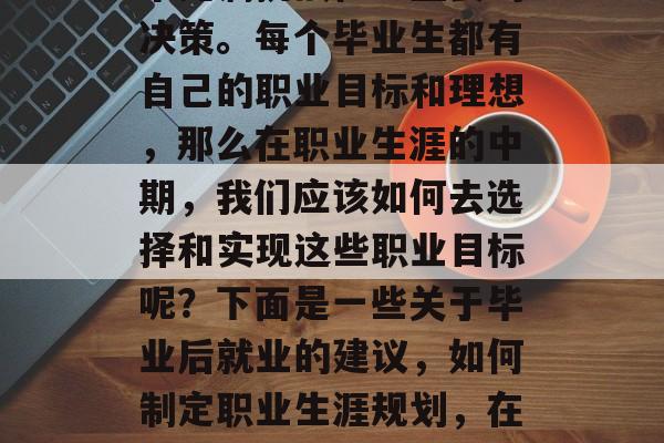 毕业后的职业规划是一个充满挑战性且重要的决策。每个毕业生都有自己的职业目标和理想,那么在职业生涯的中期,我们应该如何去选择和实现这些职业目标呢?下面是一些关于毕业后就业的建议,如何制定职业生涯规划,在中期选择和发展职业目标? 毕业后的职业规划是一个充满挑战性且重要的决策。每个毕业生都有自己的职业目标和理想,那么在职业生涯的中期,我们应该如何去选择和实现这些职业目标呢?下面是一些关于毕业后就业的建议,如何制定职业生涯规划,在中期选择和发展职业目标?