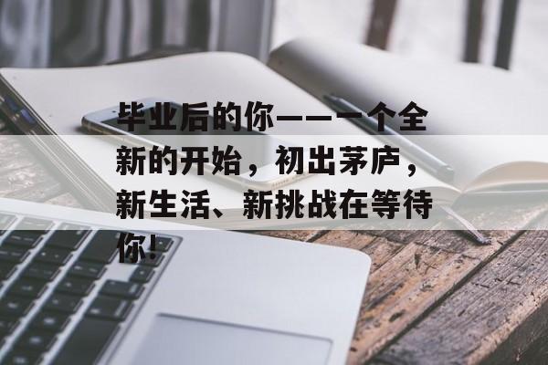 毕业后的你——一个全新的开始,初出茅庐,新生活、新挑战在等待你! 毕业后的你——一个全新的开始,初出茅庐,新生活、新挑战在等待你!