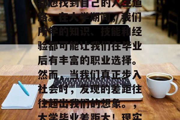 毕业后的差距?每个人都想找到自己的人生道路。在大学期间,我们所学的知识、技能和经验都可能让我们在毕业后有丰富的职业选择。然而,当我们真正步入社会时,发现的差距往往超出我们的想象。,大学毕业差距大!现实与理想差距究竟如何? 毕业后的差距?每个人都想找到自己的人生道路。在大学期间,我们所学的知识、技能和经验都可能让我们在毕业后有丰富的职业选择。然而,当我们真正步入社会时,发现的差距往往超出我们的想象。,大学毕业差距大!现实与理想差距究竟如何?