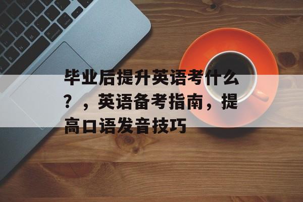 毕业后提升英语考什么？，英语备考指南，提高口语发音技巧