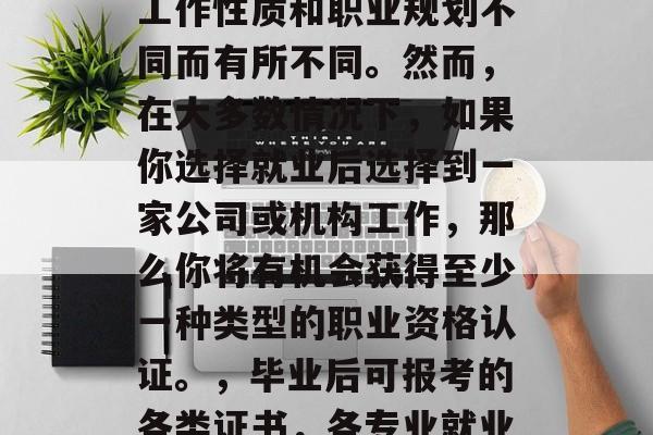 毕业之后可报考的各类证书因专业、所从事的工作性质和职业规划不同而有所不同。然而，在大多数情况下，如果你选择就业后选择到一家公司或机构工作，那么你将有机会获得至少一种类型的职业资格认证。，毕业后可报考的各类证书，各专业就业后的职业资格认证种类及适用情况。
