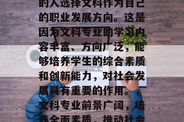 在当今社会,越来越多的人选择文科作为自己的职业发展方向。这是因为文科专业的学习内容丰富、方向广泛,能够培养学生的综合素质和创新能力,对社会发展具有重要的作用。,文科专业前景广阔,培养全面素质,推动社会发展 在当今社会,越来越多的人选择文科作为自己的职业发展方向。这是因为文科专业的学习内容丰富、方向广泛,能够培养学生的综合素质和创新能力,对社会发展具有重要的作用。,文科专业前景广阔,培养全面素质,推动社会发展