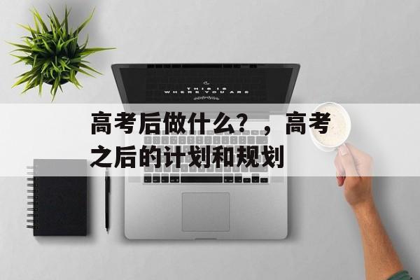 高考后做什么？，高考之后的计划和规划