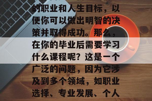 毕业了，你的人生旅程已经迈出了重要的一步。你需要重新定义自己的职业和人生目标，以便你可以做出明智的决策并取得成功。那么，在你的毕业后需要学习什么课程呢？这是一个广泛的问题，因为它涉及到多个领域，如职业选择、专业发展、个人技能提升等。，大学三年规划，你将要面临的重大抉择与必修课程
